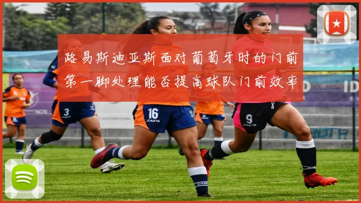 路易斯迪亚斯面对葡萄牙时的门前第一脚处理能否提高球队门前效率