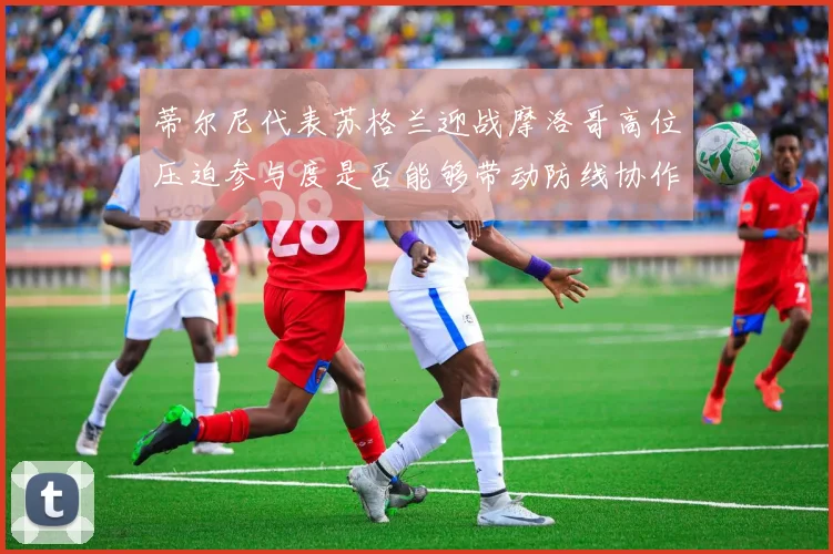 蒂尔尼代表苏格兰迎战摩洛哥高位压迫参与度是否能够带动防线协作