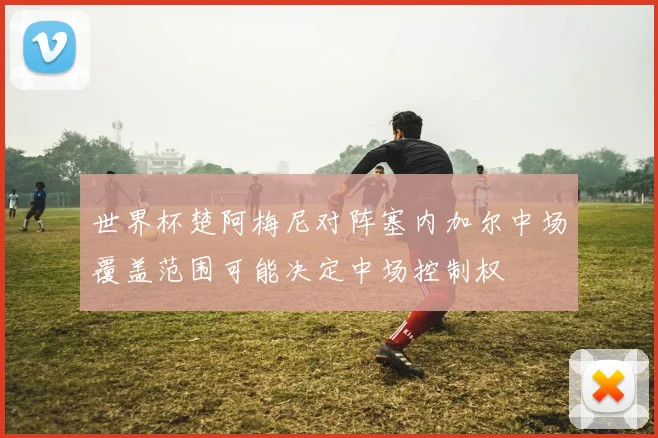 世界杯楚阿梅尼对阵塞内加尔中场覆盖范围可能决定中场控制权