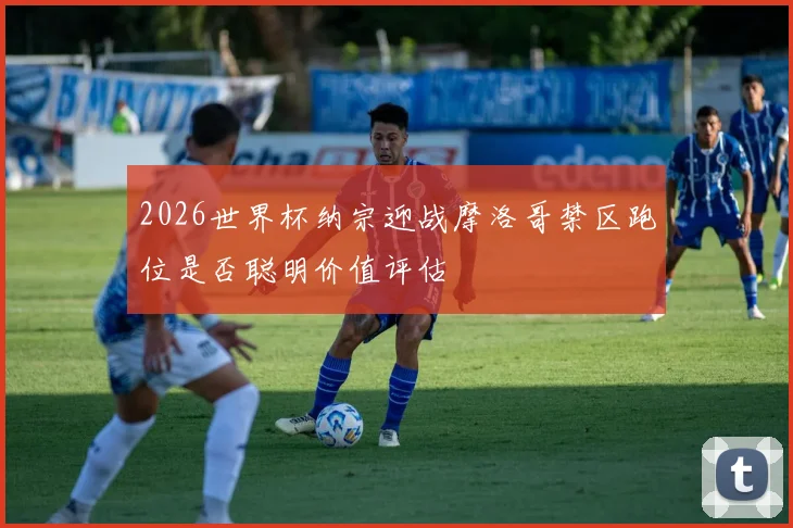 2026世界杯纳宗迎战摩洛哥禁区跑位是否聪明价值评估