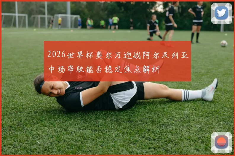2026世界杯奥尔万迎战阿尔及利亚中场串联能否稳定焦点解析