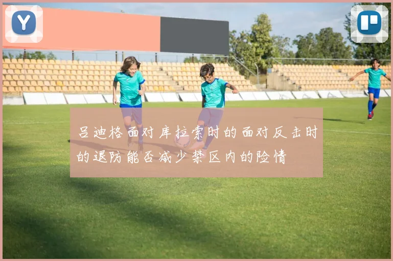 吕迪格面对库拉索时的面对反击时的退防能否减少禁区内的险情