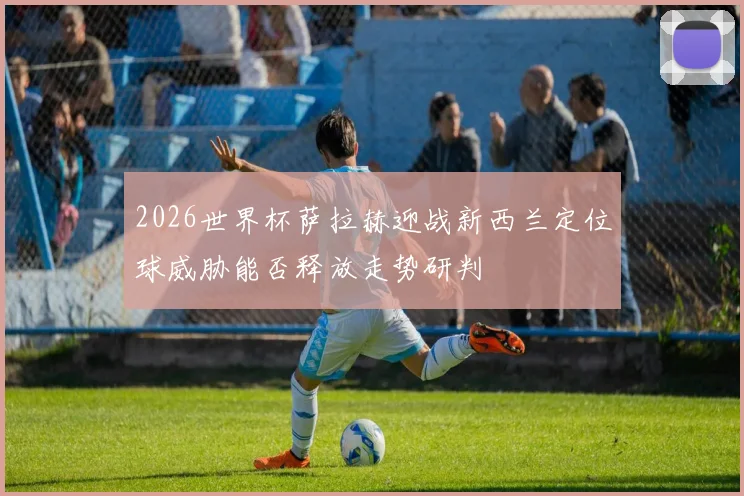 2026世界杯萨拉赫迎战新西兰定位球威胁能否释放走势研判