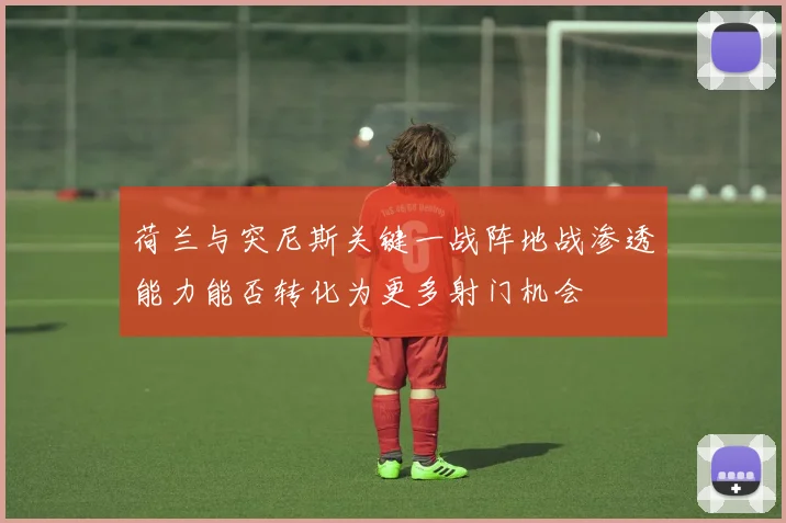 荷兰与突尼斯关键一战阵地战渗透能力能否转化为更多射门机会