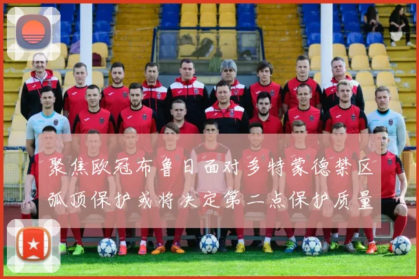 聚焦欧冠布鲁日面对多特蒙德禁区弧顶保护或将决定第二点保护质量