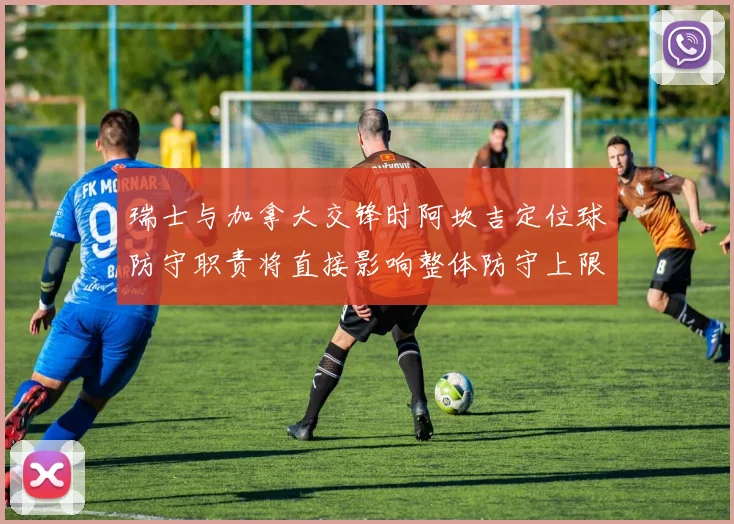 瑞士与加拿大交锋时阿坎吉定位球防守职责将直接影响整体防守上限