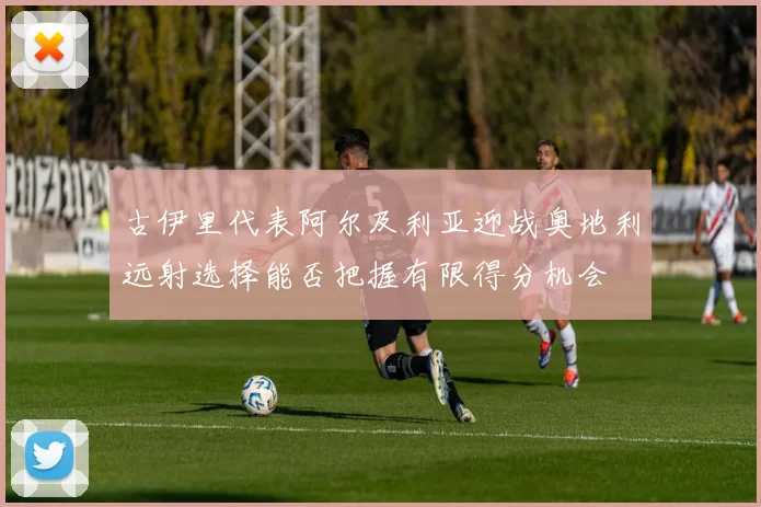 古伊里代表阿尔及利亚迎战奥地利远射选择能否把握有限得分机会