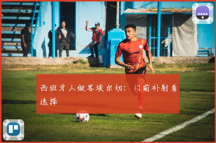 西班牙人做客埃尔切:门前补射看选择