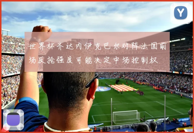 世界杯齐达内伊克巴尔对阵法国前场反抢强度可能决定中场控制权