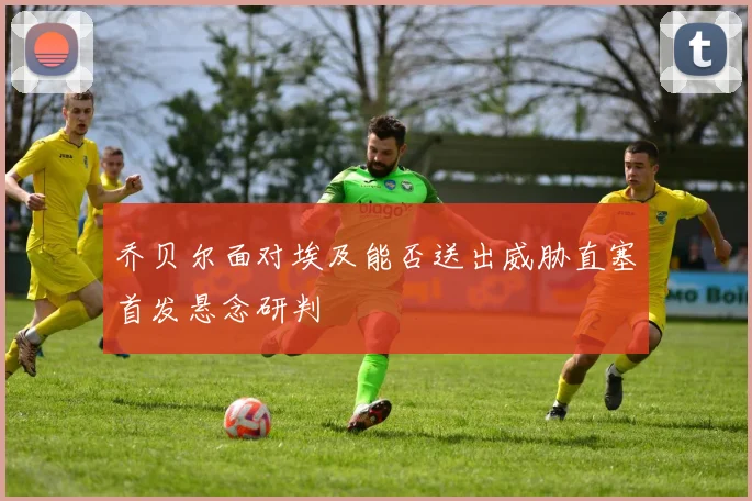 乔贝尔面对埃及能否送出威胁直塞首发悬念研判