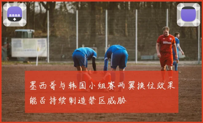 墨西哥与韩国小组赛两翼换位效果能否持续制造禁区威胁
