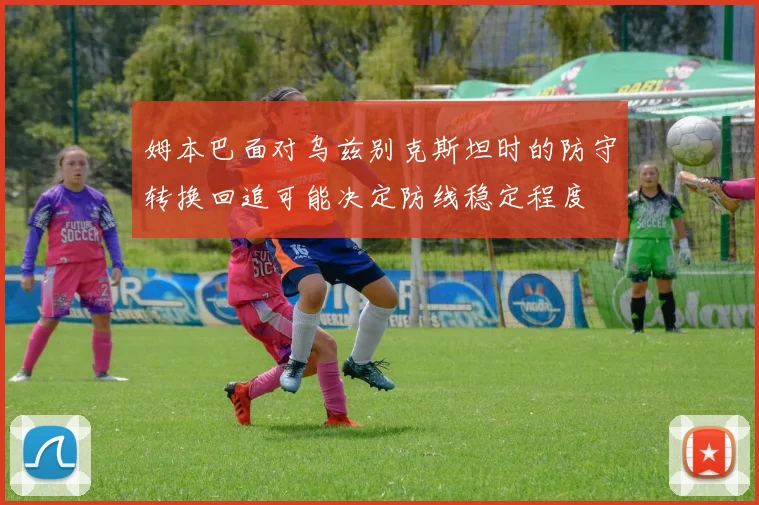 姆本巴面对乌兹别克斯坦时的防守转换回追可能决定防线稳定程度