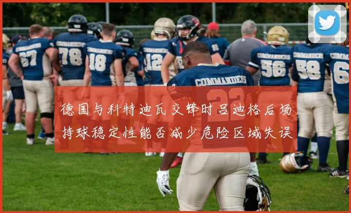 德国与科特迪瓦交锋时吕迪格后场持球稳定性能否减少危险区域失误